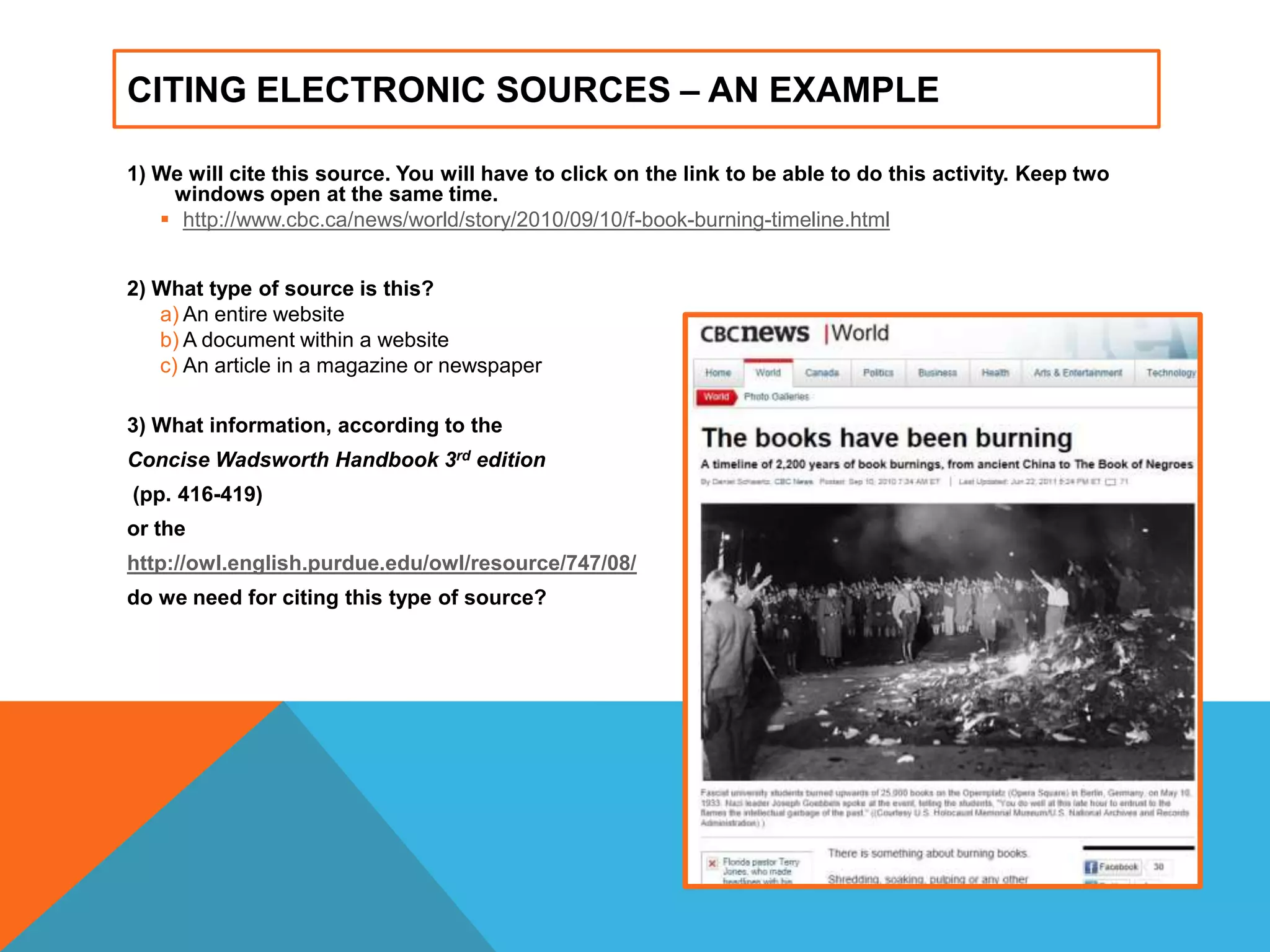 CITING ELECTRONIC SOURCES – AN EXAMPLE
1) We will cite this source. You will have to click on the link to be able to do this activity. Keep two
windows open at the same time.
 http://www.cbc.ca/news/world/story/2010/09/10/f-book-burning-timeline.html
2) What type of source is this?
a) An entire website
b) A document within a website
c) An article in a magazine or newspaper
3) What information, according to the
Concise Wadsworth Handbook 3rd edition
(pp. 416-419)
or the
http://owl.english.purdue.edu/owl/resource/747/08/
do we need for citing this type of source?
 