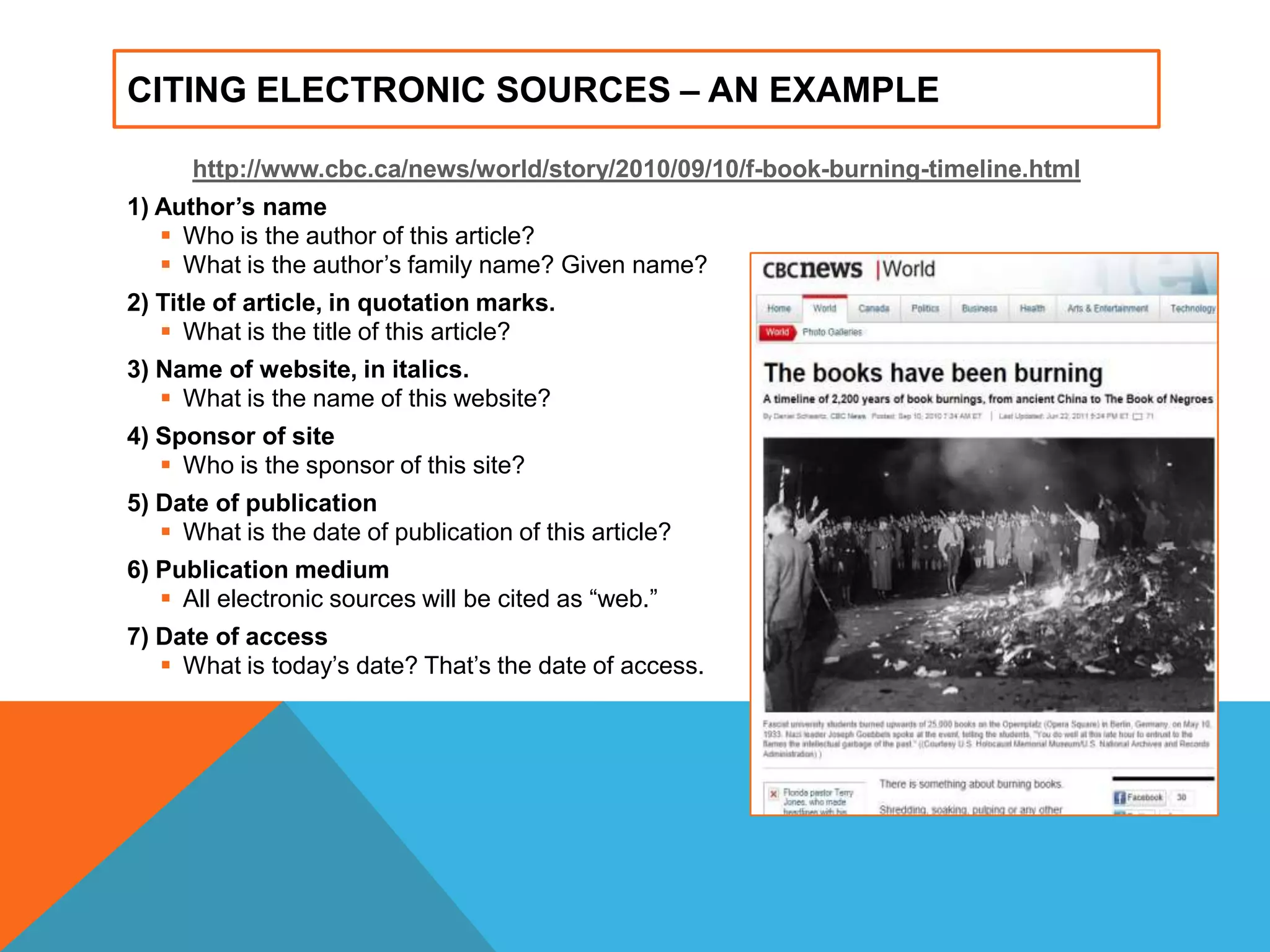 CITING ELECTRONIC SOURCES – AN EXAMPLE
http://www.cbc.ca/news/world/story/2010/09/10/f-book-burning-timeline.html
1) Author’s name
 Who is the author of this article?
 What is the author‟s family name? Given name?
2) Title of article, in quotation marks.
 What is the title of this article?
3) Name of website, in italics.
 What is the name of this website?
4) Sponsor of site
 Who is the sponsor of this site?
5) Date of publication
 What is the date of publication of this article?
6) Publication medium
 All electronic sources will be cited as “web.”
7) Date of access
 What is today‟s date? That‟s the date of access.
 