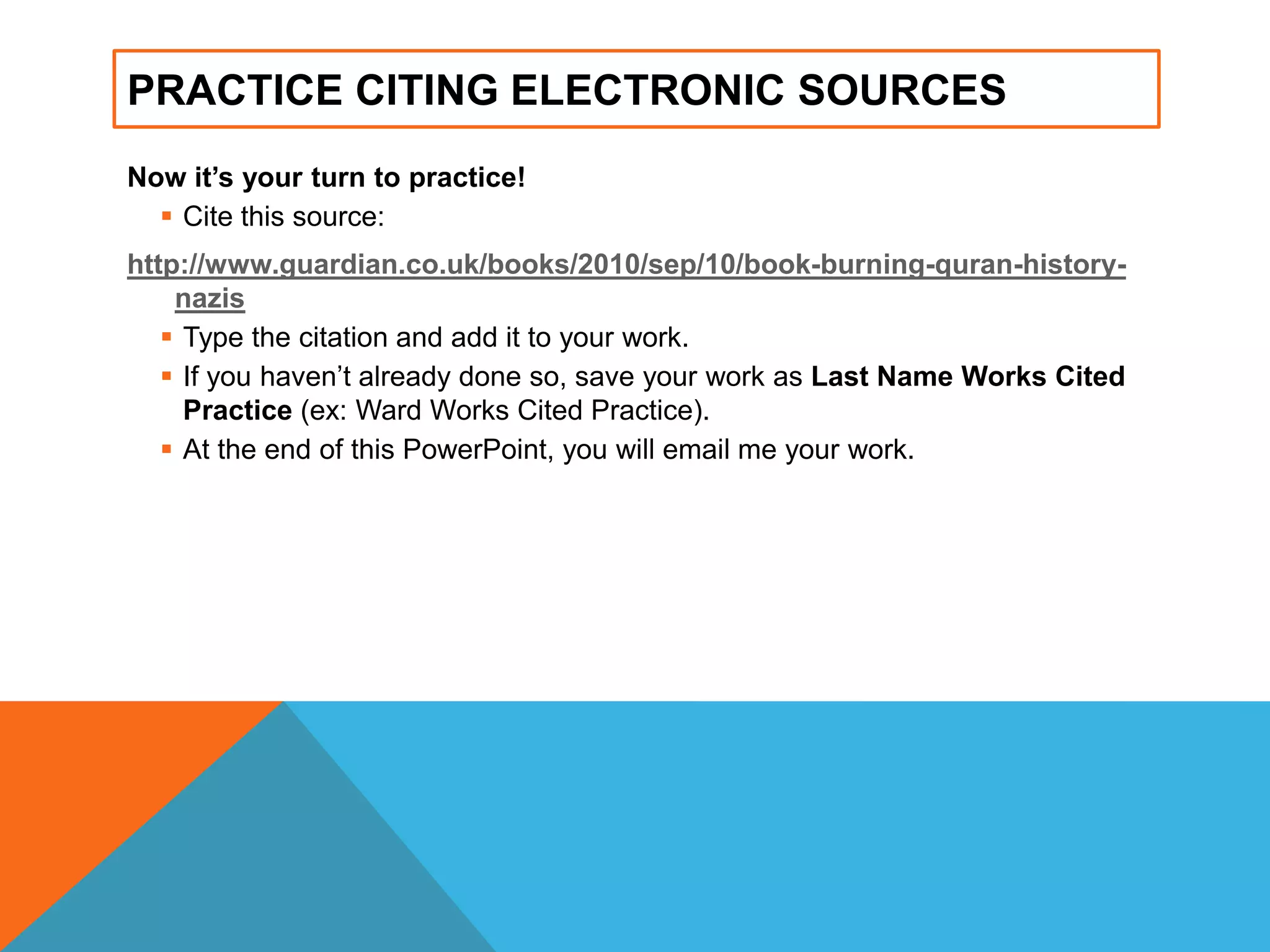 PRACTICE CITING ELECTRONIC SOURCES
Now it’s your turn to practice!
 Cite this source:
http://www.guardian.co.uk/books/2010/sep/10/book-burning-quran-history-
nazis
 Type the citation and add it to your work.
 If you haven‟t already done so, save your work as Last Name Works Cited
Practice (ex: Ward Works Cited Practice).
 At the end of this PowerPoint, you will email me your work.
 
