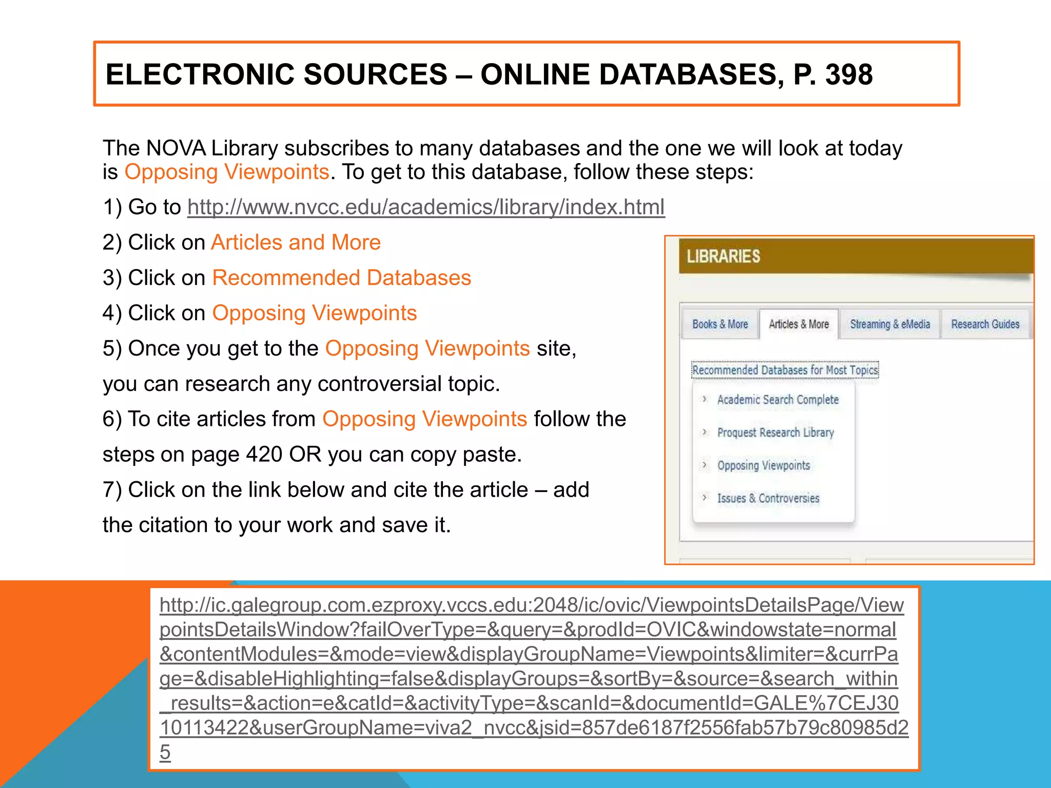 ELECTRONIC SOURCES – ONLINE DATABASES, P. 398
The NOVA Library subscribes to many databases and the one we will look at today
is Opposing Viewpoints. To get to this database, follow these steps:
1) Go to http://www.nvcc.edu/academics/library/index.html
2) Click on Articles and More
3) Click on Recommended Databases
4) Click on Opposing Viewpoints
5) Once you get to the Opposing Viewpoints site,
you can research any controversial topic.
6) To cite articles from Opposing Viewpoints follow the
steps on page 420 OR you can copy paste.
7) Click on the link below and cite the article – add
the citation to your work and save it.
http://ic.galegroup.com.ezproxy.vccs.edu:2048/ic/ovic/ViewpointsDetailsPage/View
pointsDetailsWindow?failOverType=&query=&prodId=OVIC&windowstate=normal
&contentModules=&mode=view&displayGroupName=Viewpoints&limiter=&currPa
ge=&disableHighlighting=false&displayGroups=&sortBy=&source=&search_within
_results=&action=e&catId=&activityType=&scanId=&documentId=GALE%7CEJ30
10113422&userGroupName=viva2_nvcc&jsid=857de6187f2556fab57b79c80985d2
5
 