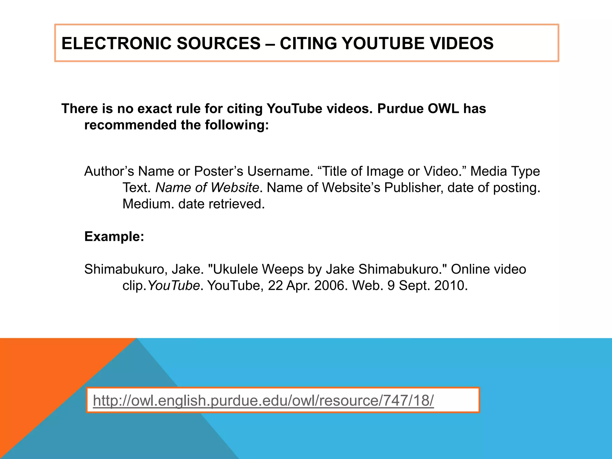 ELECTRONIC SOURCES – CITING YOUTUBE VIDEOS
There is no exact rule for citing YouTube videos. Purdue OWL has
recommended the following:
Author‟s Name or Poster‟s Username. “Title of Image or Video.” Media Type
Text. Name of Website. Name of Website‟s Publisher, date of posting.
Medium. date retrieved.
Example:
Shimabukuro, Jake. "Ukulele Weeps by Jake Shimabukuro." Online video
clip.YouTube. YouTube, 22 Apr. 2006. Web. 9 Sept. 2010.
http://owl.english.purdue.edu/owl/resource/747/18/
 
