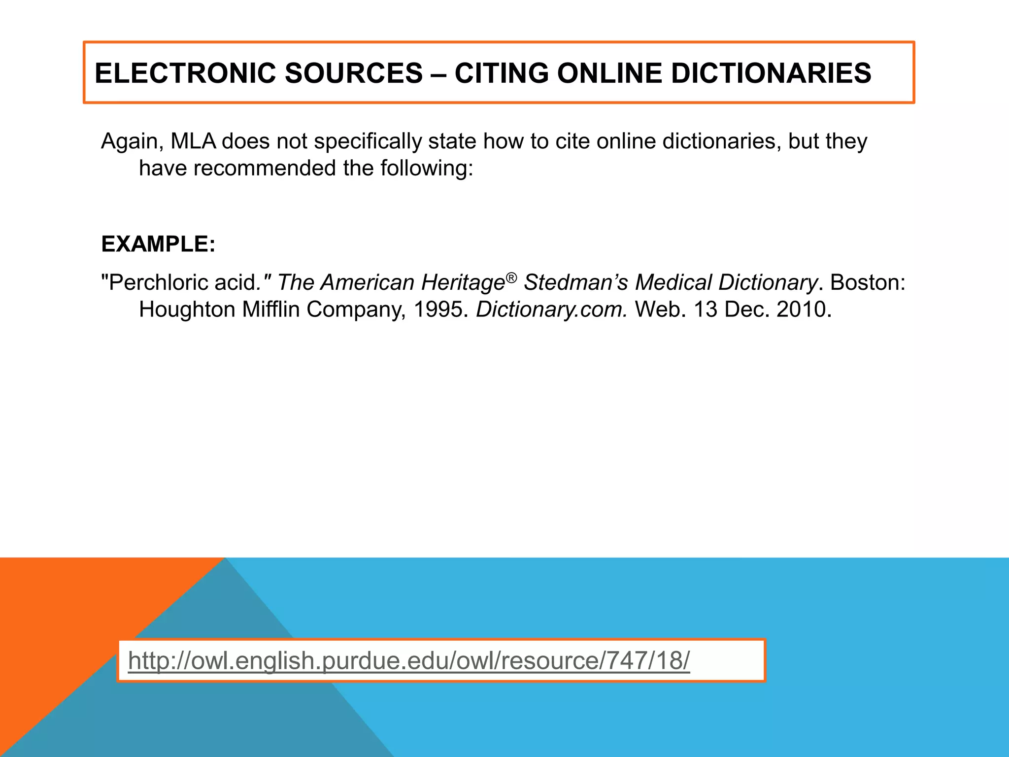ELECTRONIC SOURCES – CITING ONLINE DICTIONARIES
Again, MLA does not specifically state how to cite online dictionaries, but they
have recommended the following:
EXAMPLE:
"Perchloric acid." The American Heritage® Stedman’s Medical Dictionary. Boston:
Houghton Mifflin Company, 1995. Dictionary.com. Web. 13 Dec. 2010.
http://owl.english.purdue.edu/owl/resource/747/18/
 