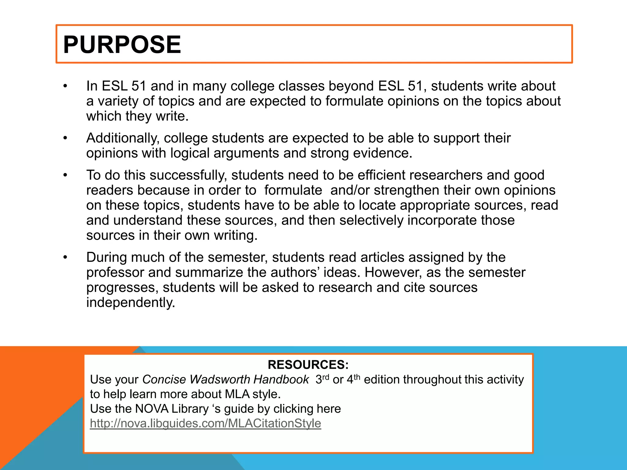 PURPOSE
• In ESL 51 and in many college classes beyond ESL 51, students write about
a variety of topics and are expected to formulate opinions on the topics about
which they write.
• Additionally, college students are expected to be able to support their
opinions with logical arguments and strong evidence.
• To do this successfully, students need to be efficient researchers and good
readers because in order to formulate and/or strengthen their own opinions
on these topics, students have to be able to locate appropriate sources, read
and understand these sources, and then selectively incorporate those
sources in their own writing.
• During much of the semester, students read articles assigned by the
professor and summarize the authors‟ ideas. However, as the semester
progresses, students will be asked to research and cite sources
independently.
RESOURCES:
Use your Concise Wadsworth Handbook 3rd or 4th edition throughout this activity
to help learn more about MLA style.
Use the NOVA Library „s guide by clicking here
http://nova.libguides.com/MLACitationStyle
 