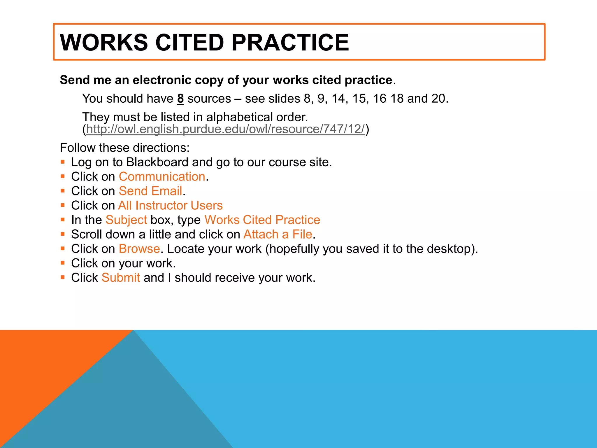 WORKS CITED PRACTICE
Send me an electronic copy of your works cited practice.
You should have 8 sources – see slides 8, 9, 14, 15, 16 18 and 20.
They must be listed in alphabetical order.
(http://owl.english.purdue.edu/owl/resource/747/12/)
Follow these directions:
 Log on to Blackboard and go to our course site.
 Click on Communication.
 Click on Send Email.
 Click on All Instructor Users
 In the Subject box, type Works Cited Practice
 Scroll down a little and click on Attach a File.
 Click on Browse. Locate your work (hopefully you saved it to the desktop).
 Click on your work.
 Click Submit and I should receive your work.
 