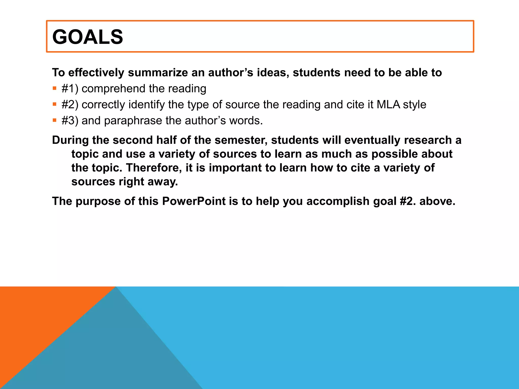 GOALS
To effectively summarize an author’s ideas, students need to be able to
 #1) comprehend the reading
 #2) correctly identify the type of source the reading and cite it MLA style
 #3) and paraphrase the author‟s words.
During the second half of the semester, students will eventually research a
topic and use a variety of sources to learn as much as possible about
the topic. Therefore, it is important to learn how to cite a variety of
sources right away.
The purpose of this PowerPoint is to help you accomplish goal #2. above.
 