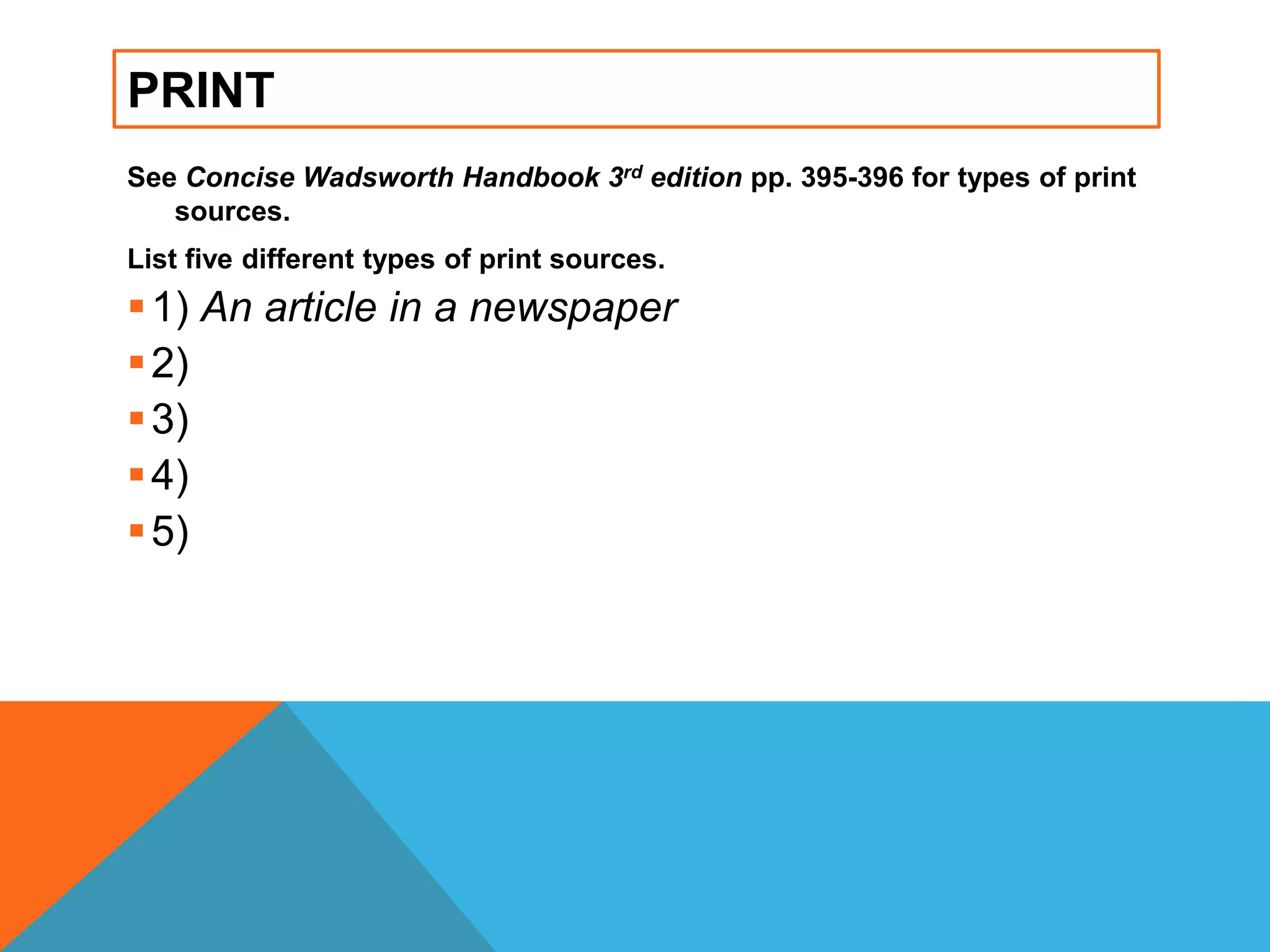 PRINT
See Concise Wadsworth Handbook 3rd edition pp. 395-396 for types of print
sources.
List five different types of print sources.
1) An article in a newspaper
2)
3)
4)
5)
 