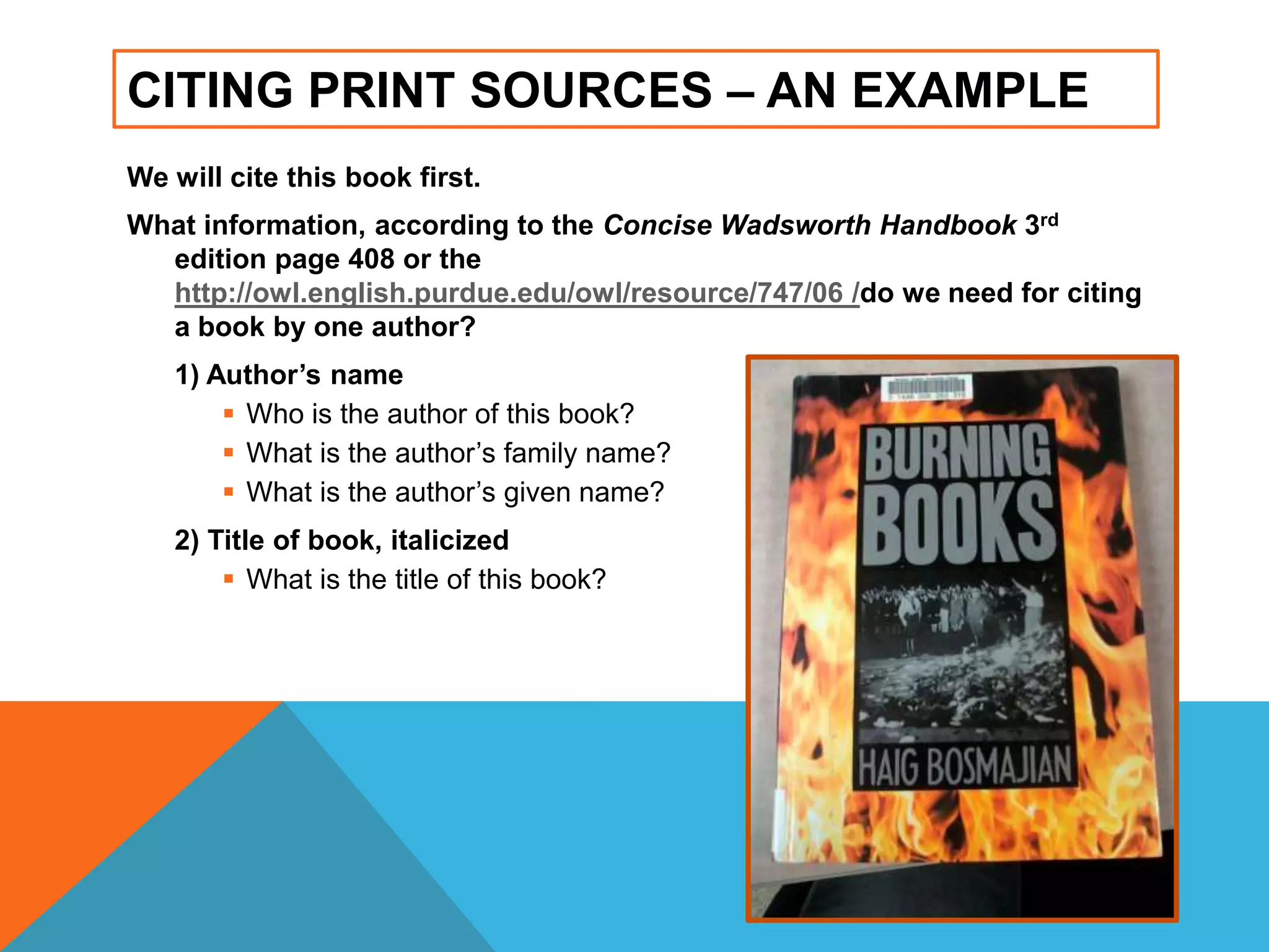 CITING PRINT SOURCES – AN EXAMPLE
We will cite this book first.
What information, according to the Concise Wadsworth Handbook 3rd
edition page 408 or the
http://owl.english.purdue.edu/owl/resource/747/06 /do we need for citing
a book by one author?
1) Author’s name
 Who is the author of this book?
 What is the author‟s family name?
 What is the author‟s given name?
2) Title of book, italicized
 What is the title of this book?
 