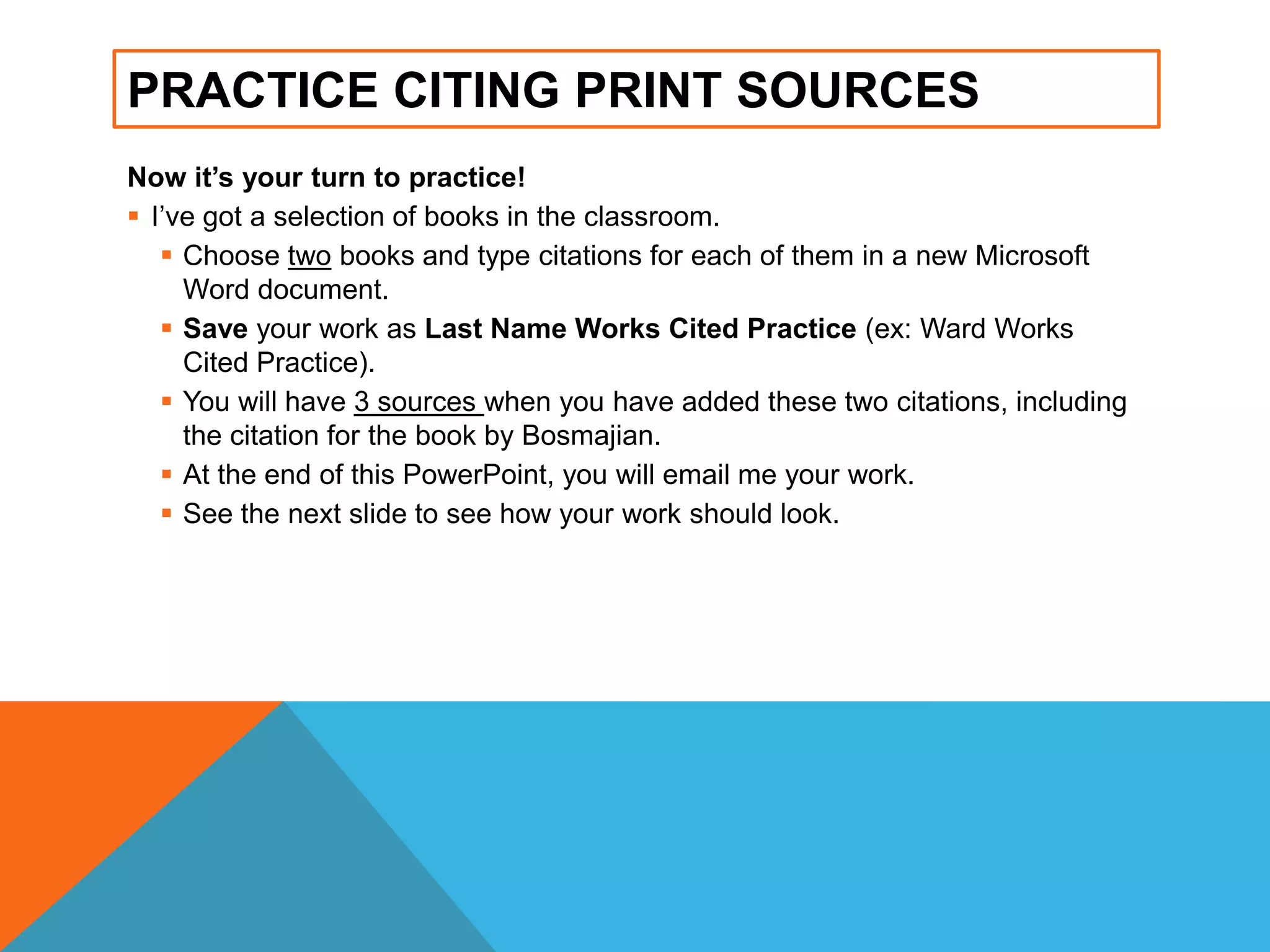 PRACTICE CITING PRINT SOURCES
Now it’s your turn to practice!
 I‟ve got a selection of books in the classroom.
 Choose two books and type citations for each of them in a new Microsoft
Word document.
 Save your work as Last Name Works Cited Practice (ex: Ward Works
Cited Practice).
 You will have 3 sources when you have added these two citations, including
the citation for the book by Bosmajian.
 At the end of this PowerPoint, you will email me your work.
 See the next slide to see how your work should look.
 