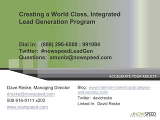 Creating a World Class, Integrated Lead Generation ProgramDial in:   (888) 296-6500 ; 991084	Twitter:  #nowspeedLeadGenQuestions:  amuniz@nowspeed.com Blog:  www.internet-marketing-strategies-and-secrets.com/ Twitter:  davidreske Linked-In:  David Reske Dave Reske, Managing Director dreske@nowspeed.com 508 616-0111 x202 www.nowspeed.com 