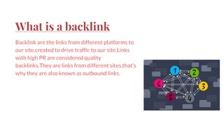 What is a backlink
Backlink are the links from different platforms to
our site,created to drive traffic to our site.Links
with high PR are considered quality
backlinks.They are links from different sites,that’s
why they are also known as outbound links.
 