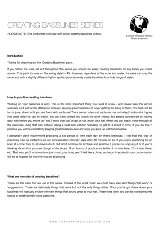 CREATING BASSLINES SERIES
PLEASE NOTE: This worksheet is for use with all ten creating basslines videos.
                                                                                                    School of Music Online
                                                                                                       Piano Lessons




Introduction

Thanks for checking out the ‘Creating Basslines’ pack.

If you follow the rules set out throughout this series you should be easily creating basslines on any tunes you come
across. This pack focuses on the swing style in 4/4, however, regardless of the style and meter, the rules can stay the
same and with a slightly different rhythm applied you can easily create basslines to a wide range of styles.




How to practice creating basslines

Working on your basslines is easy. This is the most important thing you need to know... and please take this advice
seriously as it will be the difference between playing great basslines or never getting the hang of them. The trick will be
to not jump ahead until you are ﬂuent with each rule! There are ten rules and each rule has an in depth video which goes
into great detail for you to watch. You can jump ahead and watch the other videos, but please concentrate on nailing
each rule before you move on! You’ll know that you’ve got a rule under your belt when you can easily move through all
the exercises using that rule without losing a beat and without hesitating to get to a chord in time. If you do that, I
promise you will be conﬁdently playing great basslines over any song you pick up without rehearsal.

I personally don’t recommend practicing a set period of time each day on these exercises. I feel that this way of
practicing can be ineffective as our concentration naturally slips after 10 minutes or so. If you enjoy practicing for an
hour at a time then by all means do it. But don’t continue to sit there and practice if you’re not enjoying it or if you’re
thinking about what you need to get at the shops. Short bursts of practice are better. 5 minutes here, 10 minutes there,
etc. That way, you’ll continue to enjoy music, practicing won’t feel like a chore, and most importantly your concentration
will be at its peak for the time you are practicing.




What are the rules of creating basslines?

These are the rules that we use in this series. Instead of the word ‘rules’ we could have also said ‘things that work’ or
‘suggestions’. These are deﬁnately things that work but not the only things either. Once you’ve got these down your
basslines will natrually evolve with new things that sound great to your ear. These rules work and can be considered the
basics of creating really solid basslines.




                                     w w w . s c h o o l o f m u s i c o n l i n e . c o m
 