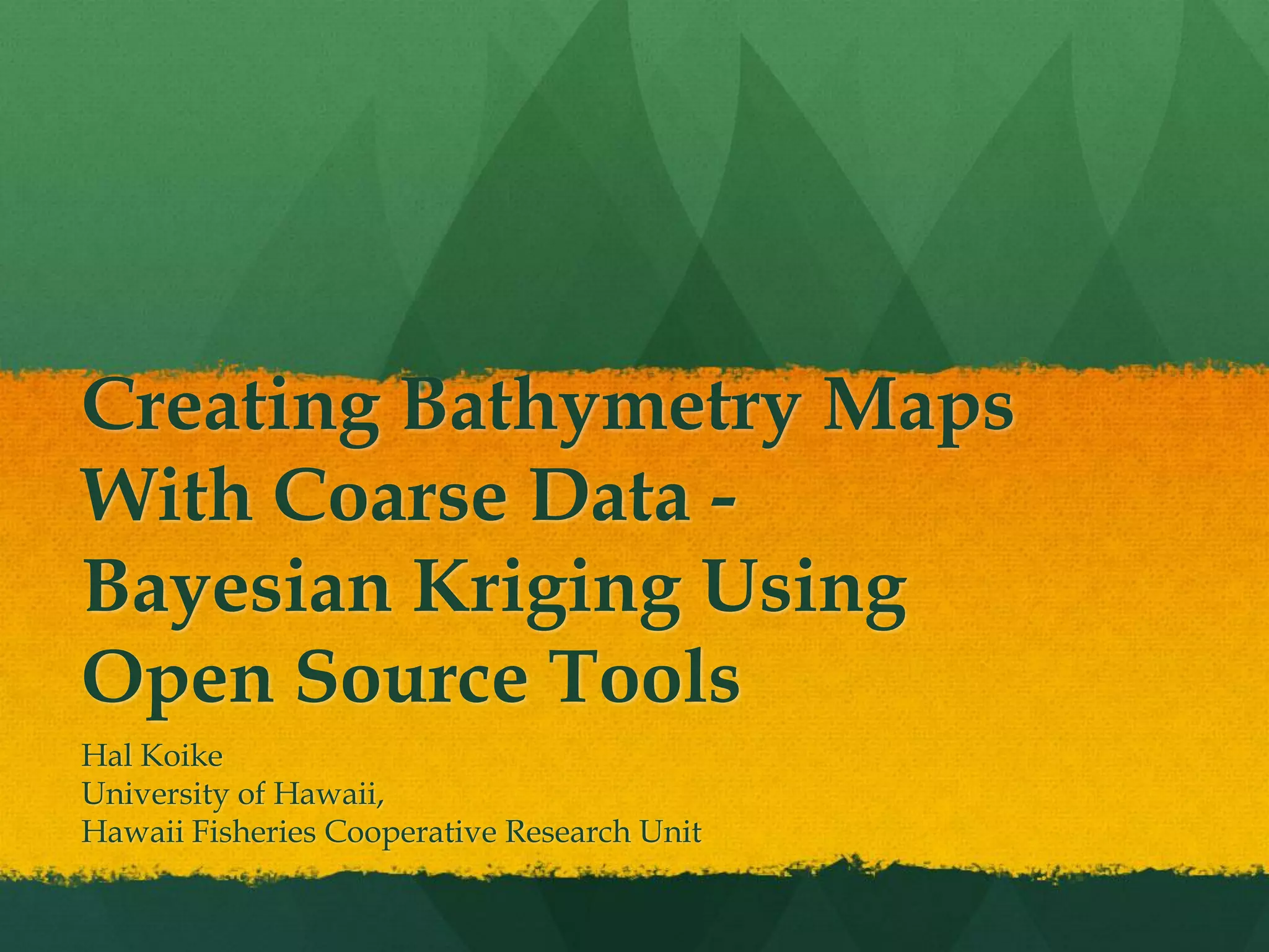 Creating Bathymetry Maps
With Coarse Data -
Bayesian Kriging Using
Open Source Tools
Hal Koike
University of Hawaii,
Hawaii Fisheries Cooperative Research Unit