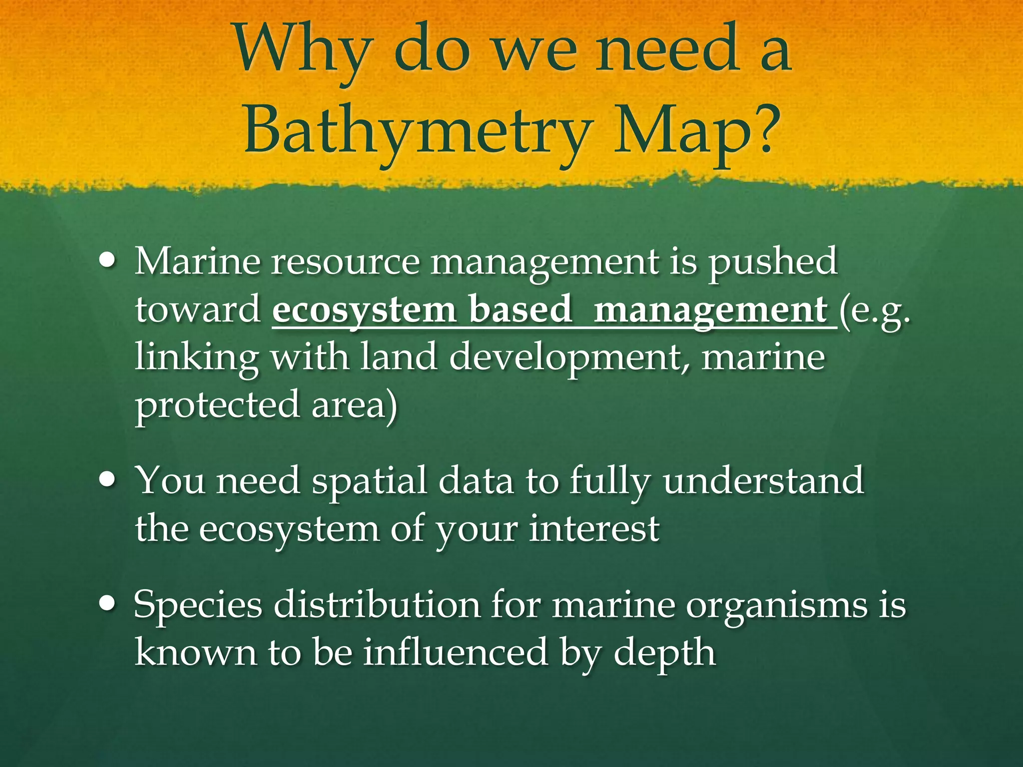 Why do we need a
Bathymetry Map?
Marine resource management is pushed
toward ecosystem based management (e.g.
linking with land development, marine
protected area)
You need spatial data to fully understand
the ecosystem of your interest
Species distribution for marine organisms is
known to be influenced by depth