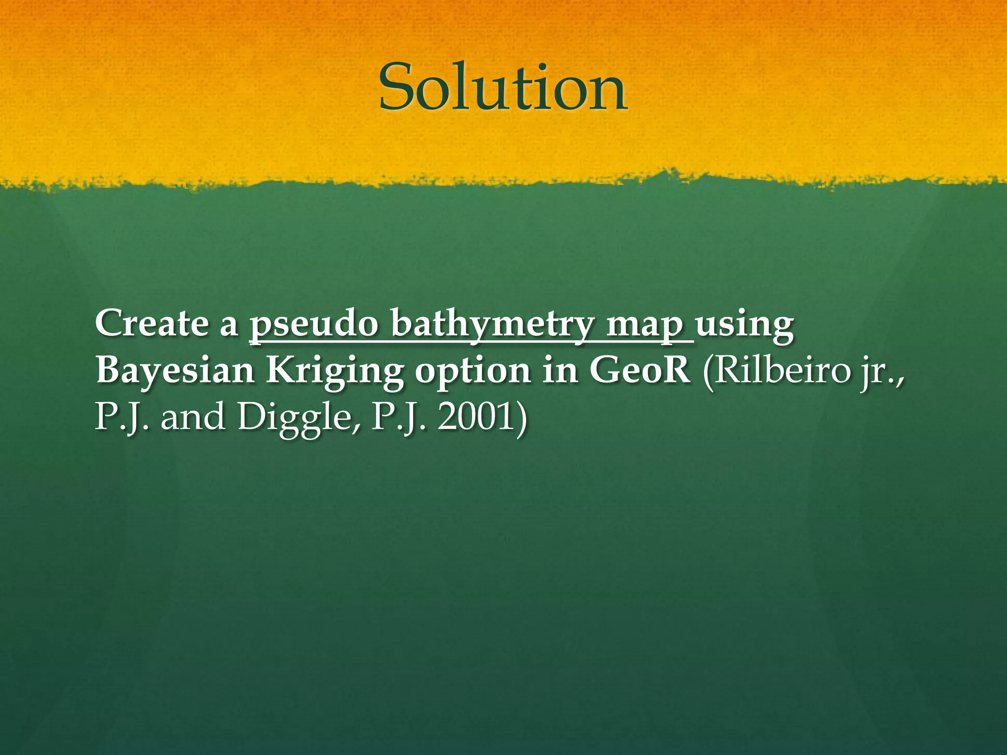 Solution
Create a pseudo bathymetry map using
Bayesian Kriging option in GeoR (Rilbeiro jr.,
P.J. and Diggle, P.J. 2001)