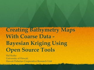Creating Bathymetry Maps
With Coarse Data -
Bayesian Kriging Using
Open Source Tools
Hal Koike
University of Hawaii,
Hawaii Fisheries Cooperative Research Unit
 