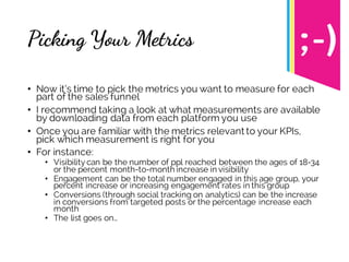 Picking Your Metrics
• Now it’s time to pick the metrics you want to measure for each
part of the sales funnel
• I recommend taking a look at what measurements are available
by downloading data from each platform you use
• Once you are familiar with the metrics relevant to your KPIs,
pick which measurement is right for you
• For instance:
• Visibility can be the number of ppl reached between the ages of 18-34
or the percent month-to-month increase in visibility
• Engagement can be the total number engaged in this age group, your
percent increase or increasing engagement rates in this group
• Conversions (through social tracking on analytics) can be the increase
in conversions from targeted posts or the percentage increase each
month
• The list goes on…
 