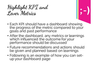Highlight KPI and
Lever Metrics
• Each KPI should have a dashboard showing
the progress of the metric compared to your
goals and past performance
• After the dashboard, any metrics or learnings
which influenced the outcome for your
performance should be discussed
• Future recommendations and actions should
be given and planned based on learnings
• Following is an example of how you can set-
up your dashboard page
 