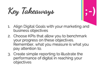Key Takeaways
1. Align Digital Goals with your marketing and
business objectives
2. Choose KPIs that allow you to benchmark
your progress on these objectives.
Remember, what you measure is what you
pay attention to.
3. Create simple reporting to illustrate the
performance of digital in reaching your
objectives
 