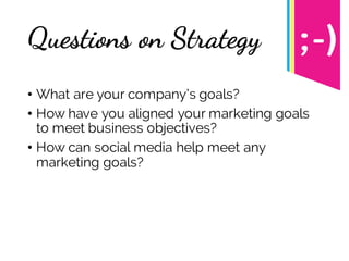 Questions on Strategy
• What are your company’s goals?
• How have you aligned your marketing goals
to meet business objectives?
• How can social media help meet any
marketing goals?
 