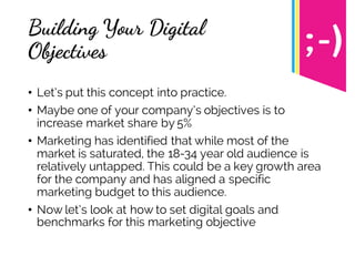 Building Your Digital
Objectives
• Let’s put this concept into practice.
• Maybe one of your company’s objectives is to
increase market share by 5%
• Marketing has identified that while most of the
market is saturated, the 18-34 year old audience is
relatively untapped. This could be a key growth area
for the company and has aligned a specific
marketing budget to this audience.
• Now let’s look at how to set digital goals and
benchmarks for this marketing objective
 