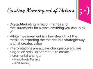 Creating Meaning out of Metrics
• Digital Marketing is full of metrics and
measurements for almost anything you can think
of
• While measurement is a key strength of the
media, interpreting the metrics in a strategic way
is what creates value
• Interpretations are always changeable and are
hinged on small experiments to create
incremental change:
- Hypothesis Testing
- A/B Testing
 