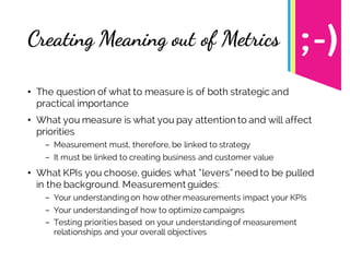 Creating Meaning out of Metrics
• The question of what to measure is of both strategic and
practical importance
• What you measure is what you pay attention to and will affect
priorities
- Measurement must, therefore, be linked to strategy
- It must be linked to creating business and customer value
• What KPIs you choose, guides what “levers” need to be pulled
in the background. Measurement guides:
- Your understandingon how other measurements impact your KPIs
- Your understandingof how to optimize campaigns
- Testing priorities based on your understandingof measurement
relationships and your overall objectives
 