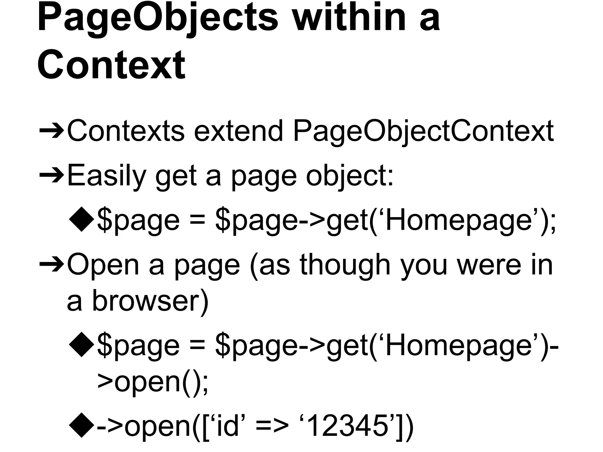 PageObjects within a
Context
➔Contexts extend PageObjectContext
➔Easily get a page object:
◆$page = $page->get(‘Homepage’);
➔Open a page (as though you were in
a browser)
◆$page = $page->get(‘Homepage’)-
>open();
◆->open([‘id’ => ‘12345’])
 