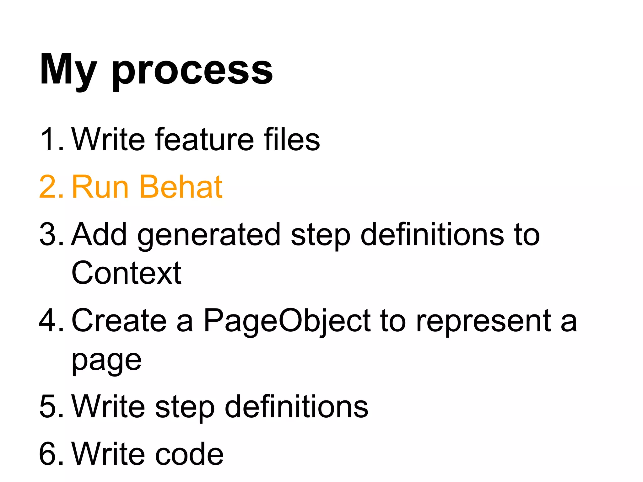 My process
1. Write feature files
2. Run Behat
3. Add generated step definitions to
Context
4. Create a PageObject to represent a
page
5. Write step definitions
6. Write code
 