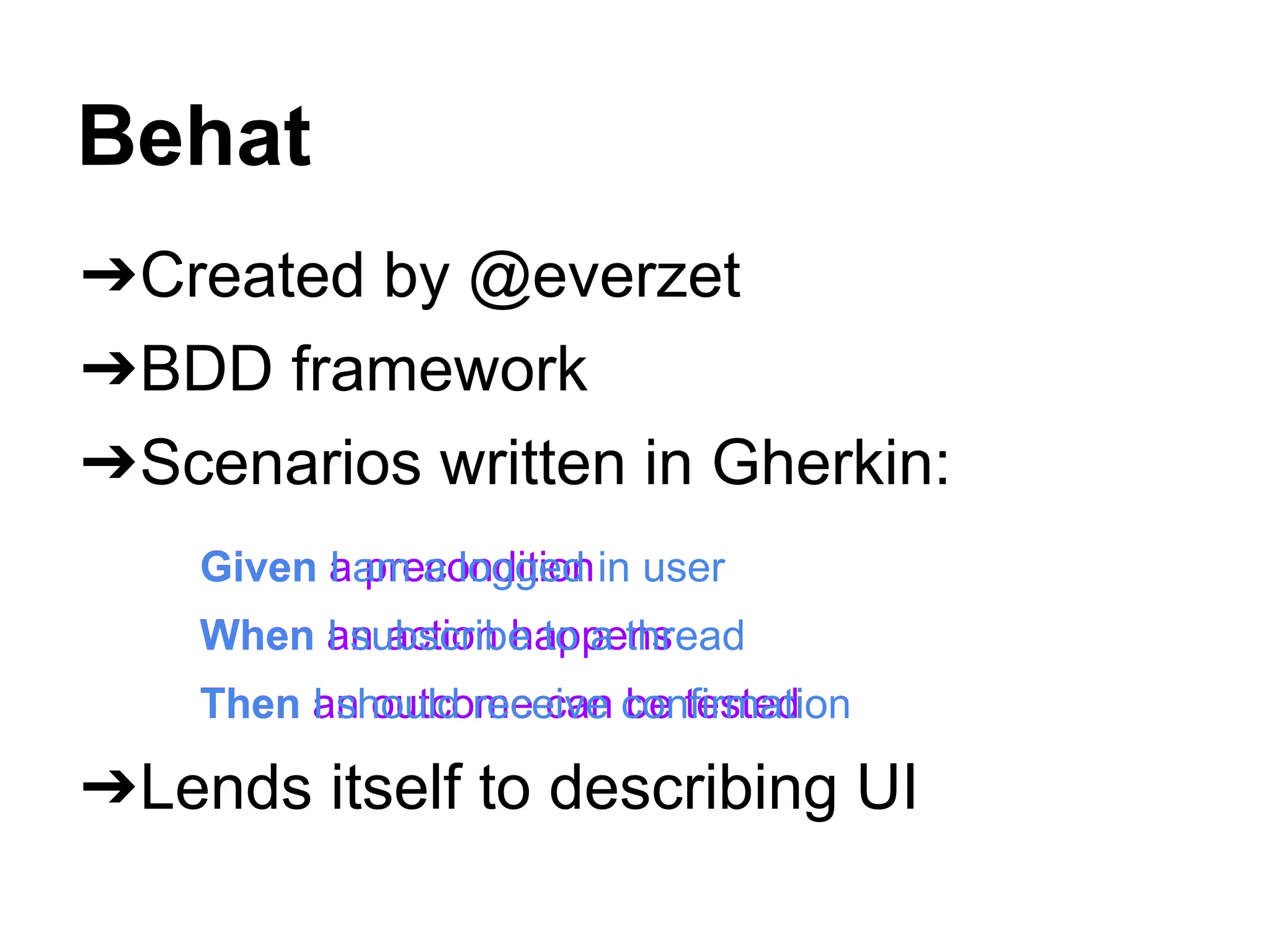 Behat
➔Created by @everzet
➔BDD framework
➔Scenarios written in Gherkin:
➔Lends itself to describing UI
Given a precondition
When an action happens
Then an outcome can be tested
Given I am a logged in user
When I subscribe to a thread
Then I should receive confirmation
 