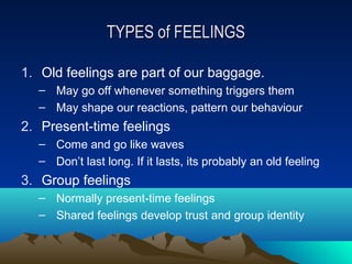 TYPES of FEELINGS

1. Old feelings are part of our baggage.
  – May go off whenever something triggers them
  – May shape our reactions, pattern our behaviour
2. Present-time feelings
  – Come and go like waves
  – Don’t last long. If it lasts, its probably an old feeling
3. Group feelings
  – Normally present-time feelings
  – Shared feelings develop trust and group identity
 