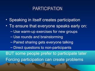 PARTICIPATION

• Speaking in itself creates participation
• To ensure that everyone speaks early on:
  – Use warm-up exercises for new groups
  – Use rounds and brainstorming
  – Paired sharing gets everyone talking
  – Direct questions to non-participants
BUT some people prefer to participate later
Forcing participation can create problems
 