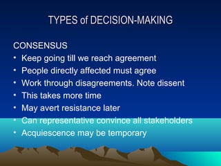 TYPES of DECISION-MAKING

CONSENSUS
• Keep going till we reach agreement
• People directly affected must agree
• Work through disagreements. Note dissent
• This takes more time
• May avert resistance later
• Can representative convince all stakeholders
• Acquiescence may be temporary
 