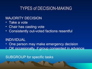 TYPES of DECISION-MAKING

MAJORITY DECISION
• Take a vote
• Chair has casting vote
• Consistently out-voted factions resentful

INDIVIDUAL
• One person may make emergency decision
• OK occasionally, if group consented in advance

SUBGROUP for specific tasks
 