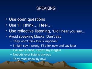 SPEAKING

• Use open questions
• Use ‘I’. I think… I feel…
• Use reflective listening, ‘Did I hear you say…
• Avoid speaking blocks. Don’t say
  –   They won’t think this is important
  –   I might say it wrong. I’ll think now and say later
  –   I’ve said it once, I won’t say it again
  –   Nobody ever listens anyway
  –   They must know by now
 