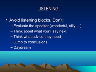 LISTENING

• Avoid listening blocks. Don’t:
  – Evaluate the speaker (wonderful, silly …)
  – Think about what you’ll say next
  – Think what advice they need
  – Jump to conclusions
  – Daydream
 