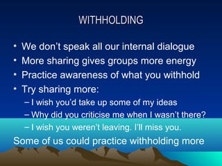 WITHHOLDING

•   We don’t speak all our internal dialogue
•   More sharing gives groups more energy
•   Practice awareness of what you withhold
•   Try sharing more:
    – I wish you’d take up some of my ideas
    – Why did you criticise me when I wasn’t there?
    – I wish you weren’t leaving. I’ll miss you.
Some of us could practice withholding more
 