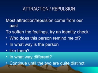 ATTRACTION / REPULSION

Most attraction/repulsion come from our
  past
To soften the feelings, try an identity check:
• Who does this person remind me of?
• In what way is the person
• like them?
• In what way different?
• Continue until the two are quite distinct
 