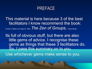 PREFACE

This material is here because 3 of the best
 facilitators I know recommend the book:
                The Zen of Groups,
Hunter D, Bailey A & Taylor B, 1995,             Fisher Books



Its full of obvious stuff, but there are also
   little gems of advice. I recognise these
   gems as things that these 3 facilitators do.
   So, I pass this summary on to you.
Use whichever gems make sense to you.
 