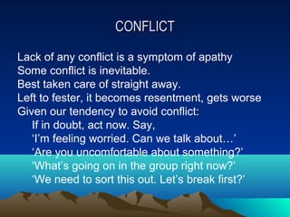 CONFLICT

Lack of any conflict is a symptom of apathy
Some conflict is inevitable.
Best taken care of straight away.
Left to fester, it becomes resentment, gets worse
Given our tendency to avoid conflict:
   If in doubt, act now. Say,
   ‘I’m feeling worried. Can we talk about…’
   ‘Are you uncomfortable about something?’
   ‘What’s going on in the group right now?’
   ‘We need to sort this out. Let’s break first?’
 