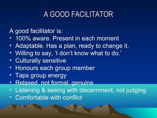 A GOOD FACILITATOR

A good facilitator is:
• 100% aware. Present in each moment
• Adaptable. Has a plan, ready to change it.
• Willing to say, ‘I don’t know what to do.’
• Culturally sensitive
• Honours each group member
• Taps group energy
• Relaxed, not formal, genuine
• Listening & seeing with discernment, not judging
• Comfortable with conflict
 