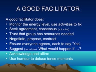 A GOOD FACILITATOR
A good facilitator does:
• Monitor the energy level, use activities to fix
• Seek agreement, consensus (not votes)
• Trust that group has resources needed
• Negotiate, propose, contract
• Ensure everyone agrees, each to say ‘Yes’.
• Suggest (not advise) ‘What would happen if …?
• Acknowledge and affirm
• Use humour to defuse tense moments
 
