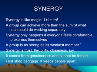 SYNERGY
Synergy is like magic: 1+1+1=5,
A group can achieve more than the sum of what
   each could do working separately
Synergy only happens if everyone feels comfortable
   to express themselves
A group is as strong as its weakest member.’
Synergy is trust, flexibility, closeness, joy.
It comes from genuineness and cannot be forced.
First shed baggage. It keeps people apart.
 