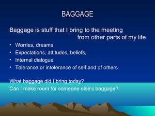 BAGGAGE
Baggage is stuff that I bring to the meeting
                           from other parts of my life
•   Worries, dreams
•   Expectations, attitudes, beliefs,
•   Internal dialogue
•   Tolerance or intolerance of self and of others

What baggage did I bring today?
Can I make room for someone else’s baggage?
 