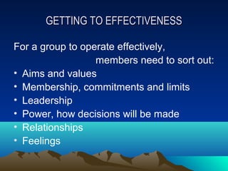 GETTING TO EFFECTIVENESS

For a group to operate effectively,
                  members need to sort out:
• Aims and values
• Membership, commitments and limits
• Leadership
• Power, how decisions will be made
• Relationships
• Feelings
 