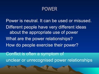 POWER

Power is neutral. It can be used or misused.
Different people have very different ideas
  about the appropriate use of power
What are the power relationships?
How do people exercise their power?
Conflict is often a symptom of
unclear or unrecognised power relationships
 