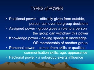 TYPES of POWER

• Positional power – officially given from outside,
               person can override group decisions
• Assigned power - group gives a role to a person
                 the group can withdraw this power
• Knowledge power - having specialist knowledge
                 OR membership of another group
• Personal power – comes from skills or qualities
           communication skills, age, appearance
• Factional power - a subgroup exerts influence
 
