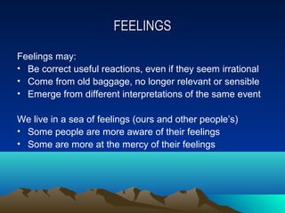 FEELINGS

Feelings may:
• Be correct useful reactions, even if they seem irrational
• Come from old baggage, no longer relevant or sensible
• Emerge from different interpretations of the same event

We live in a sea of feelings (ours and other people’s)
• Some people are more aware of their feelings
• Some are more at the mercy of their feelings
 