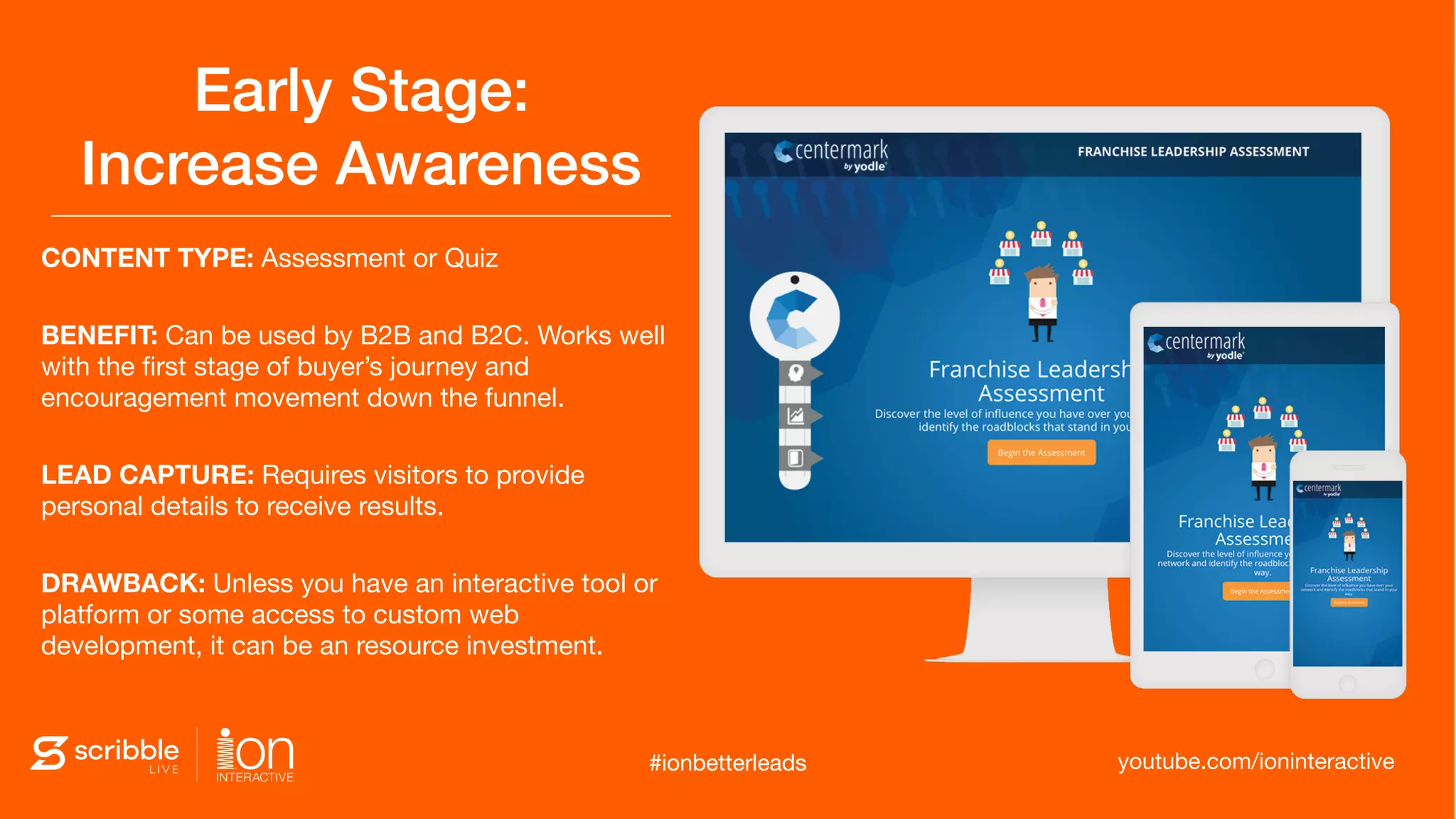 CONTENT TYPE: Assessment or Quiz

BENEFIT: Can be used by B2B and B2C. Works well
with the ﬁrst stage of buyer’s journey and
encouragement movement down the funnel.

LEAD CAPTURE: Requires visitors to provide
personal details to receive results. 

DRAWBACK: Unless you have an interactive tool or
platform or some access to custom web
development, it can be an resource investment.
Early Stage:  
Increase Awareness
#ionbetterleads youtube.com/ioninteractive#ionbetterleads
 