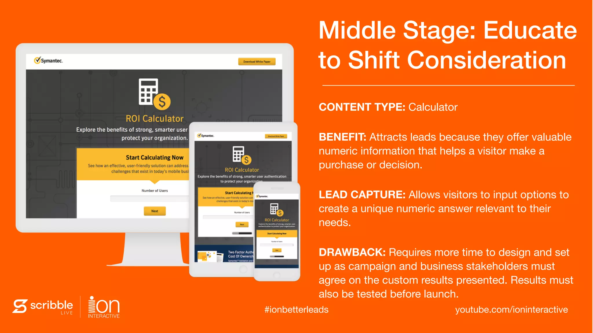 Middle Stage: Educate
to Shift Consideration
CONTENT TYPE: Calculator

BENEFIT: Attracts leads because they oﬀer valuable
numeric information that helps a visitor make a
purchase or decision.

LEAD CAPTURE: Allows visitors to input options to
create a unique numeric answer relevant to their
needs.

DRAWBACK: Requires more time to design and set
up as campaign and business stakeholders must
agree on the custom results presented. Results must
also be tested before launch.
youtube.com/ioninteractive#ionbetterleads
 