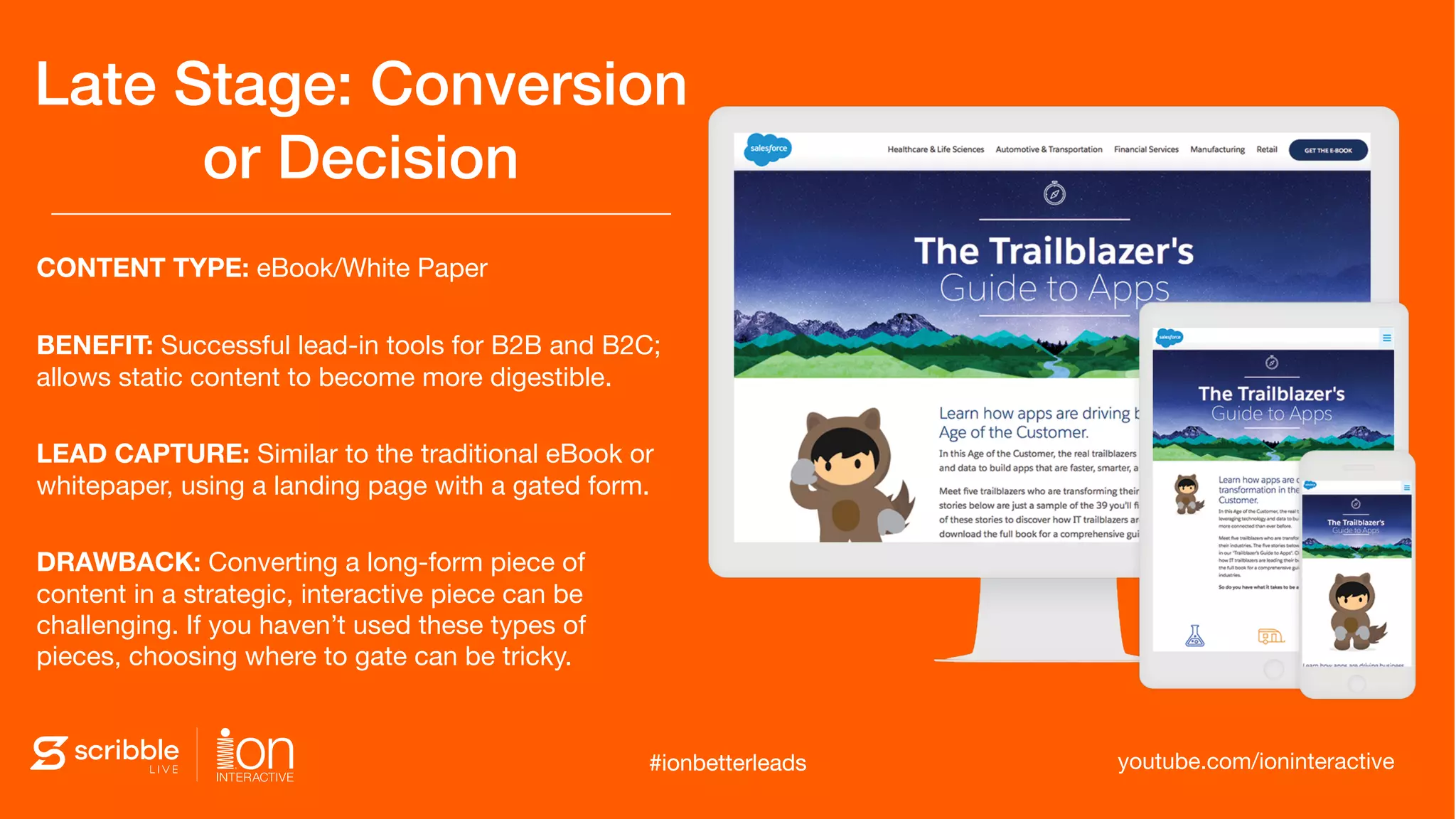 CONTENT TYPE: eBook/White Paper
BENEFIT: Successful lead-in tools for B2B and B2C;
allows static content to become more digestible.
LEAD CAPTURE: Similar to the traditional eBook or
whitepaper, using a landing page with a gated form.
DRAWBACK: Converting a long-form piece of
content in a strategic, interactive piece can be
challenging. If you haven’t used these types of
pieces, choosing where to gate can be tricky.
Late Stage: Conversion
or Decision
#ionbetterleads youtube.com/ioninteractive#ionbetterleads
 